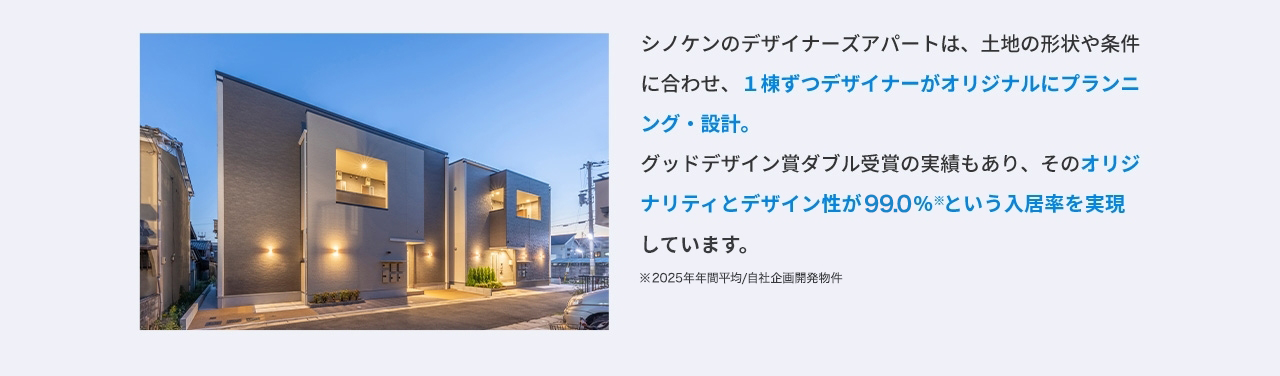 シノケンのデザイナーズアパートは、土地の形状や条件に合わせ、1棟ずつデザイナーがオリジナルにプランニング・設計。 グッドデザイン賞ダブル受賞の実績もあり、そのオリジナリティとデザイン性が99.00％※という入居率を実現しています。 ※2025年年間平均／自社企画開発物件