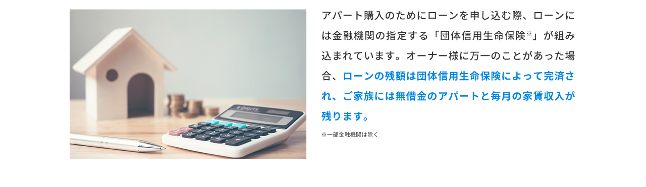 アパート購入のためにローンを申し込む際、ローンには金融機関の指定する「団体信用生命保険」が組み込まれています。オーナー様に万一のことがあった場合、ローンの残額は団体信用生命保険によって完済され、ご家族には無借金のアパートと毎月の家賃収入が残ります。 ※一部金融機関は除く