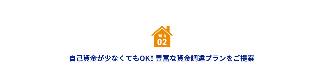 理由 02 自己資金が少なくてもOK！ 豊富な資金調達プランをご提案