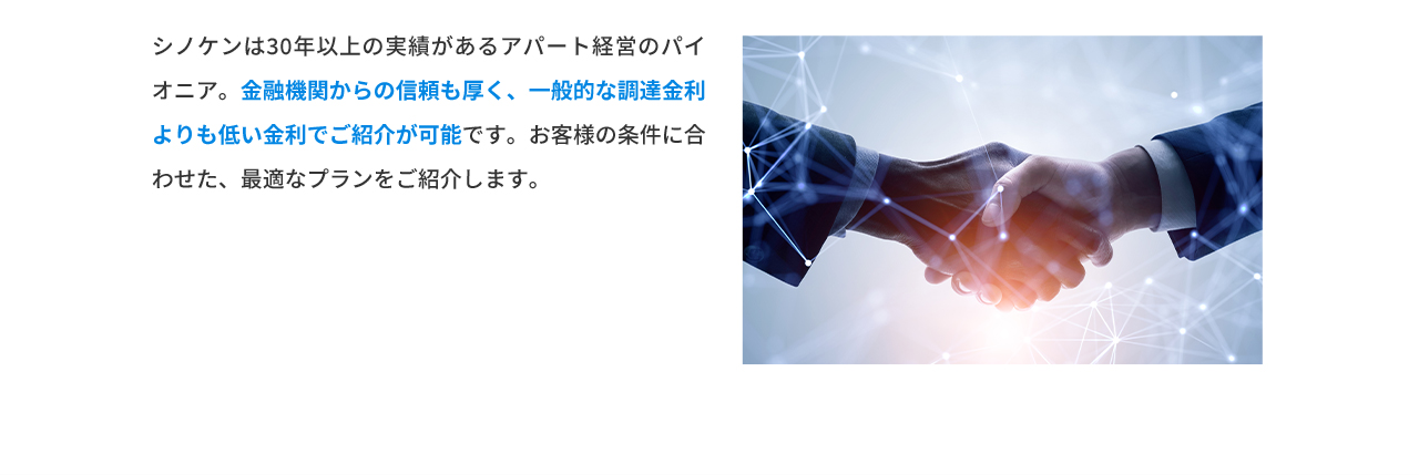 シノケンは30年以上の実績があるアパート経営のパイオニア。金融機関からの信頼も厚く、一般的な調達金利よりも低い金利でご紹介が可能です。お客様の条件に合わせた、最適なプランをご紹介します。