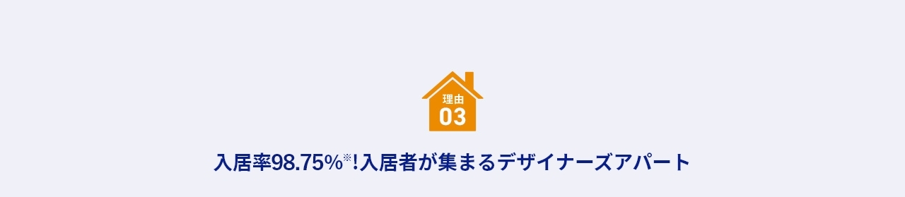 理由 03 入居率約99％※！入居者が集まるデザイナーズアパート