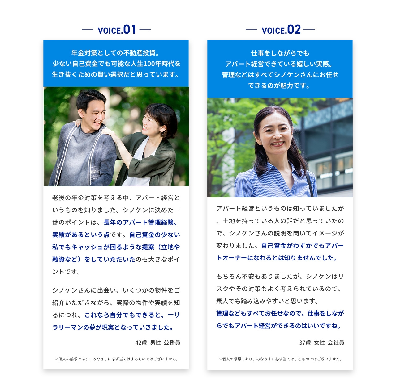 VOICE.01 年金対策としての不動産投資。 少ない自己資金でも可能な人生100年時代を生き抜くための賢い選択だと思っています。 老後の年金対策を考える中、アパート経営というものを知りました。シノケンに決めた一番のポイントは、長年のアパート管理経験、実績があるという点です。自己資金の少ない私でもキャッシュが回るような提案(立地や融資など)をしていただいたのも大きなポイントです。 シノケンさんに出会い、いくつかの物件をご紹介いただきながら、実際の物件や実績を知るにつれ、これなら自分でもできると、サラリーマンの夢が現実となっていきました。 42歳男性公務員 VOICE.02 仕事をしながらでもアパート経営できている嬉しい実感。 管理などはすべてシノケンさんにお任せできるのが魅力です。 アパート経営というものは知っていましたが、土地を持っている人の話だと思っていたので、シノケンさんの説明を聞いてイメージが変わりました。自己資金がわずかでもアパートオーナーになれるとは知りませんでした。 もちろん不安もありましたが、シノケンはリスクやその対策もよく考えられているので、素人でも踏み込みやすいと思います。 管理などもすべてお任せなので、仕事をしながらでもアパート経営ができるのはいいですね。 37歳女性会社員