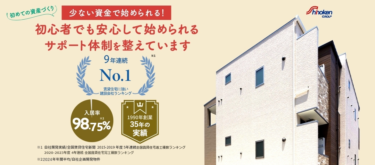 shinokenGROUP 初めての資産づくり 少ない資金で始められる！ 初心者でも安心して始められるサポート体制を整えています 9年連続第1位※1 入居率 98.75％※2 1990年創業 30年以上の実績 ※1自社開発実績／全国賃貸住宅新聞2015-2019年度 5年連続全国賃貸住宅着工数ランキング 2020-2023年度4年連続全国賃貸住宅完工数ランキング ※2 2024年年間平均／自社企画開発物件