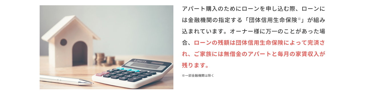 アパート購入のためにローンを申し込む際、ローンには金融機関の指定する「団体信用生命保険」が組み込まれています。オーナー様に万一のことがあった場合、ローンの残額は団体信用生命保険によって完済され、ご家族には無借金のアパートと毎月の家賃収入が残ります。 ※一部金融機関は除く