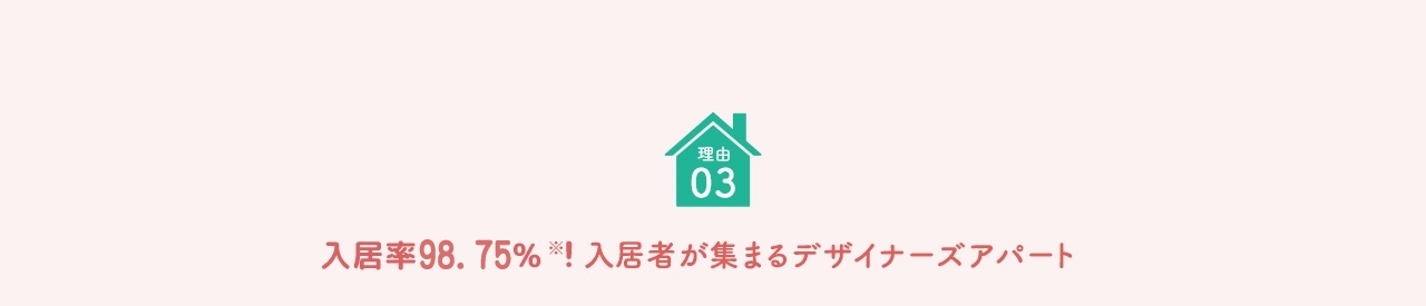 理由 03 入居率約99％※！入居者が集まるデザイナーズアパート