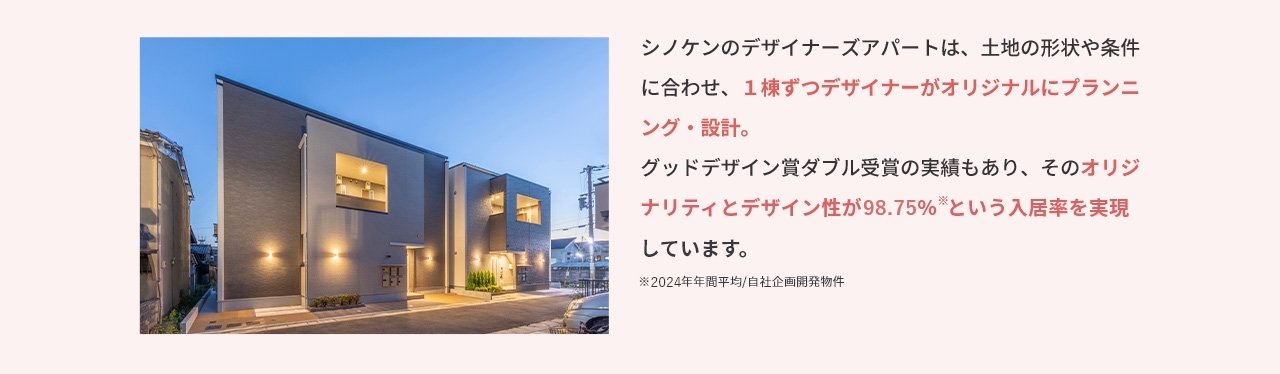 シノケンのデザイナーズアパートは、土地の形状や条件に合わせ、1棟ずつデザイナーがオリジナルにプランニング・設計。 グッドデザイン賞ダブル受賞の実績もあり、そのオリジナリティとデザイン性が98.75%※という入居率を実現しています。 ※2024年年間平均／自社企画開発物件