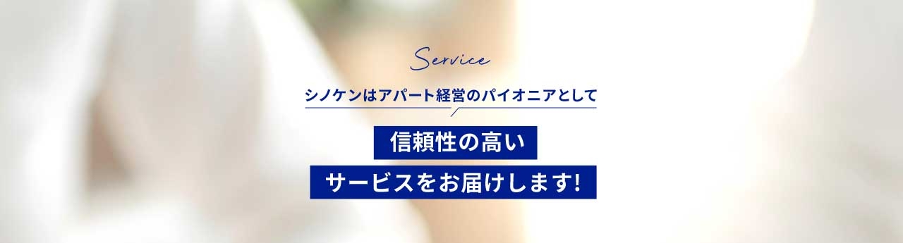 Service シノケンはアパート経営のパイオニアとして信頼性の高いサービスをお届けします！