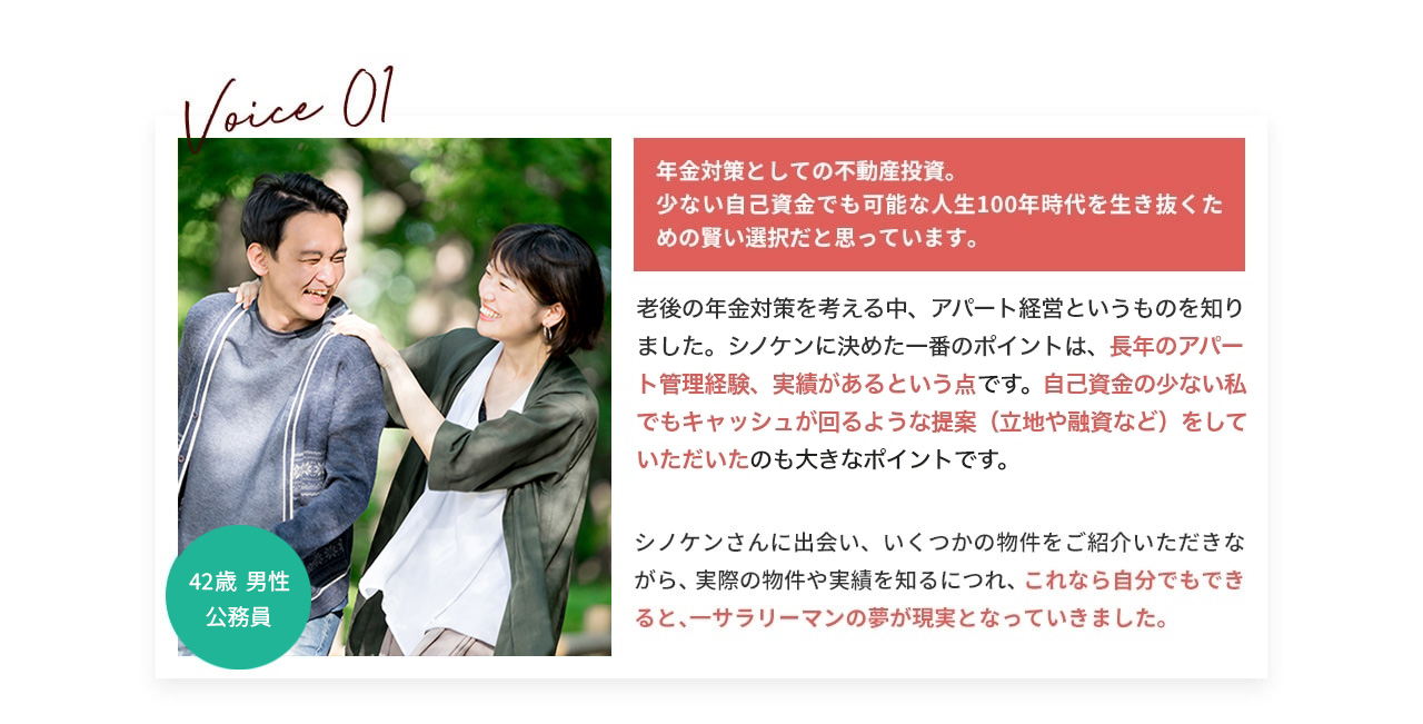 VOICE.01 年金対策としての不動産投資。 少ない自己資金でも可能な人生100年時代を生き抜くための賢い選択だと思っています。 老後の年金対策を考える中、アパート経営というものを知りました。シノケンに決めた一番のポイントは、長年のアパート管理経験、実績があるという点です。自己資金の少ない私でもキャッシュが回るような提案(立地や融資など)をしていただいたのも大きなポイントです。 シノケンさんに出会い、いくつかの物件をご紹介いただきながら、実際の物件や実績を知るにつれ、これなら自分でもできると、サラリーマンの夢が現実となっていきました。 42歳男性公務員