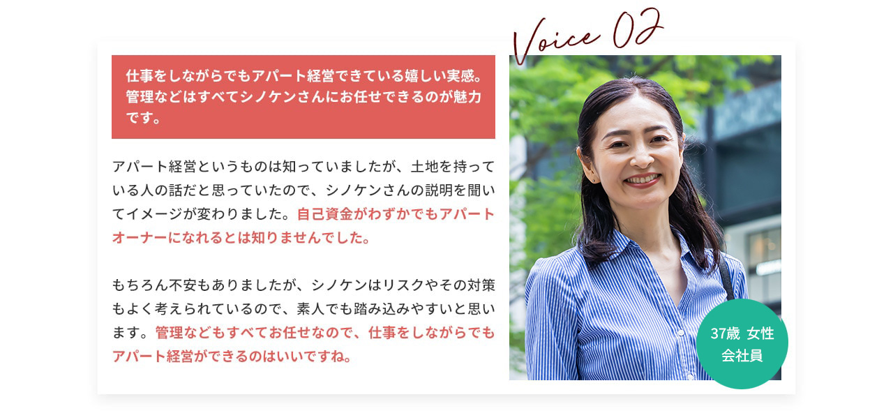 VOICE.02 仕事をしながらでもアパート経営できている嬉しい実感。 管理などはすべてシノケンさんにお任せできるのが魅力です。 アパート経営というものは知っていましたが、土地を持っている人の話だと思っていたので、シノケンさんの説明を聞いてイメージが変わりました。自己資金がわずかでもアパートオーナーになれるとは知りませんでした。 もちろん不安もありましたが、シノケンはリスクやその対策もよく考えられているので、素人でも踏み込みやすいと思います。 管理などもすべてお任せなので、仕事をしながらでもアパート経営ができるのはいいですね。 37歳女性会社員